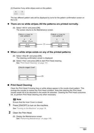 Page 153Chapter 10 151Routine Maintenance
(2) Examine if any white stripes exist on this pattern.
The two different pattern sets will be displayed by turns for the pattern confirmation screen on 
the LCD.
zThere are no white stripes./All the patterns are printed normally.
(1)Select  and press [OK].
The screen returns to the Maintenance screen.
zWhen a white stripe exists on any of the printed patterns
(1)Select  and press [OK].
The cleaning confirmation screen is displayed.
(2)Select  and press [OK] to start...