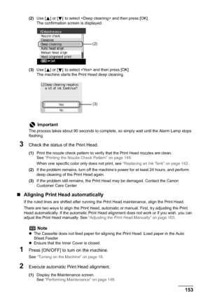 Page 155Chapter 10 153Routine Maintenance
(2)Use [ ] or [ ] to select  and then press [OK].
The confirmation screen is displayed.
(3)Use [ ] or [ ]to select  and then press [OK].
The machine starts the Print Head deep cleaning.
3Check the status of the Print Head.
(1)Print the nozzle check pattern to verify that the Print Head nozzles are clean. 
See“Printing the Nozzle Check Pattern” on page 149.
When one specific color only does not print, see “Replacing an Ink Tank” on page 142.
(2)If the problem remains,...