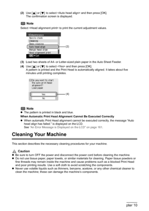 Page 156154Chapter 10Routine Maintenance
(2)Use [ ] or [ ] to select  and then press [OK].
The confirmation screen is displayed.
(3)Load two sheets of A4- or Letter-sized plain paper in the Auto Sheet Feeder.
(4)Use [ ] or [ ] to select  and then press [OK]. 
A pattern is printed and the Print Head is automatically aligned. It takes about five 
minutes until printing completes.
Cleaning Your Machine
This section describes the necessary cleaning procedures for your machine.
Note
Select  to print the current...