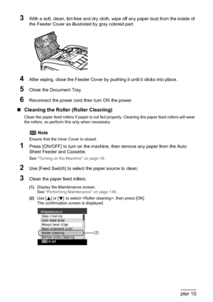 Page 158156Chapter 10Routine Maintenance
3With a soft, clean, lint-free and dry cloth, wipe off any paper dust from the inside of 
the Feeder Cover as illustrated by gray colored part.
4After wiping, close the Feeder Cover by pushing it until it clicks into place.
5Close the Document Tray.
6Reconnect the power cord then turn ON the power.
„Cleaning the Roller (Roller Cleaning)
Clean the paper feed rollers if paper is not fed properly. Cleaning the paper feed rollers will wear 
the rollers, so perform this only...