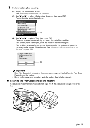 Page 160158Chapter 10Routine Maintenance
3Perform bottom plate cleaning.
(1)Display the Maintenance screen.
See“Performing Maintenance” on page 149.
(2)Use [ ] or [ ]to select , then press [OK].
The confirmation screen is displayed.
(3)Use [ ] or [ ] to select , then press [OK].
The sheet of paper is automatically fed in and then out of the machine.
If the printed paper is smudged, clean the inside of the machine again.
If the problem remains after performing cleaning again, the protrusions inside the 
machine...