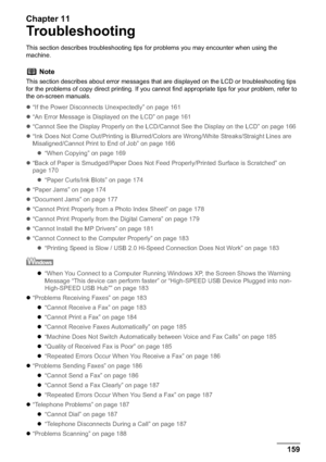Page 161Chapter 11
Chapter 11 159Troubleshooting
Troubleshooting
This section describes troubleshooting tips for problems you may encounter when using the 
machine.
z“If the Power Disconnects Unexpectedly” on page 161
z“An Error Message is Displayed on the LCD” on page 161
z“Cannot See the Display Properly on the LCD/Cannot See the Display on the LCD” on page 166
z“Ink Does Not Come Out/Printing is Blurred/Colors are Wrong/White Streaks/Straight Lines are 
Misaligned/Cannot Print to End of Job” on page 166...