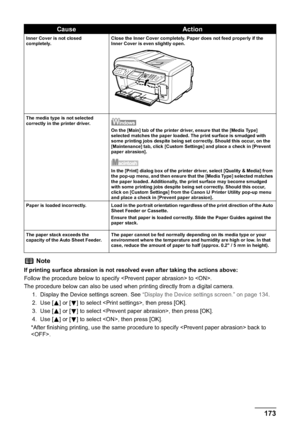 Page 175Chapter 11 173Troubleshooting
Inner Cover is not closed 
completely.Close the Inner Cover completely. Paper does not feed properly if the 
Inner Cover is even slightly open.
The media type is not selected 
correctly in the printer driver.
On the [Main] tab of the printer driver, ensure that the [Media Type] 
selected matches the paper loaded. The print surface is smudged with 
some printing jobs despite being set correctly. Should this occur, on the 
[Maintenance] tab, click [Custom Settings] and place a...