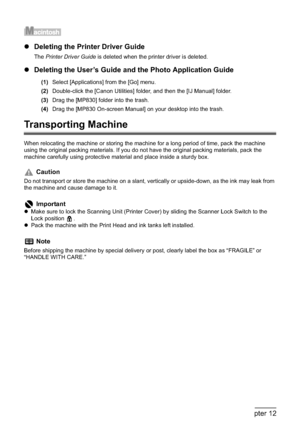 Page 202200Chapter 12Appendix
zDeleting the Printer Driver Guide
The Printer Driver Guide is deleted when the printer driver is deleted.
zDeleting the User’s Guide and the Photo Application Guide
(1)Select [Applications] from the [Go] menu.
(2)Double-click the [Canon Utilities] folder, and then the [IJ Manual] folder.
(3)Drag the [MP830] folder into the trash.
(4)Drag the [MP830 On-screen Manual] on your desktop into the trash.
Transporting Machine
When relocating the machine or storing the machine for a long...