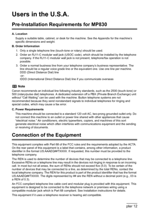 Page 208206Chapter 12Appendix
Users in the U.S.A. 
Pre-Installation Requirements for MP830
A. Location
Supply a suitable table, cabinet, or desk for the machine. See the Appendix for the machine’s 
specific dimensions and weight.
B. Order Information
1. Only a single telephone line (touch-tone or rotary) should be used.
2. Order an RJ11-C modular wall jack (USOC code), which should be installed by the telephone 
company. If the RJ11-C modular wall jack is not present, telephone/fax operation is not 
possible.
3....