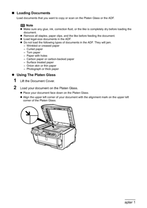 Page 2220Chapter 1Before Printing
„Loading Documents
Load documents that you want to copy or scan on the Platen Glass or the ADF.
zUsing The Platen Glass
1Lift the Document Cover.
2Load your document on the Platen Glass.
zPlace your document face down on the Platen Glass. 
zAlign the upper left corner of your document with the alignment mark on the upper left 
corner of the Platen Glass.
Note
zMake sure any glue, ink, correction fluid, or the like is completely dry before loading the 
document.
zRemove all...