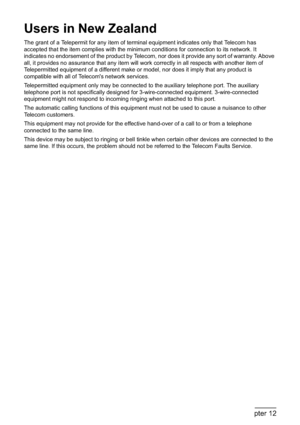 Page 216214Chapter 12Appendix
Users in New Zealand
The grant of a Telepermit for any item of terminal equipment indicates only that Telecom has 
accepted that the item complies with the minimum conditions for connection to its network. It 
indicates no endorsement of the product by Telecom, nor does it provide any sort of warranty. Above 
all, it provides no assurance that any item will work correctly in all respects with another item of 
Telepermitted equipment of a different make or model, nor does it imply...