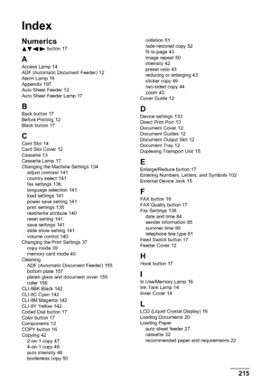 Page 217215Index
Index
Numerics
 button 17
A
Access Lamp 14
ADF (Automatic Document Feeder) 12
Alarm Lamp 16
Appendix 197
Auto Sheet Feeder 12
Auto Sheet Feeder Lamp 17
BBack button 17
Before Printing 12
Black button 17
C
Card Slot 14
Card Slot Cover 12
Cassette 13
Cassette Lamp 17
Changing the Machine Settings 134
adjust contrast 141
country select 141
fax settings 136
language selection 141
load settings 141
power save setting 141
print settings 135
read/write attribute 140
reset setting 141
save settings 141...