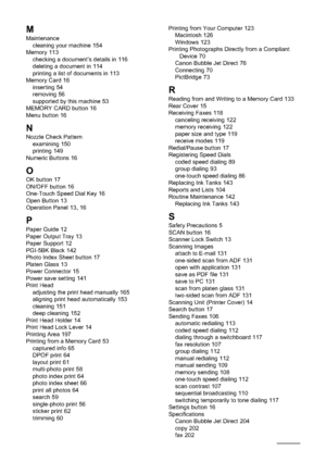 Page 218216Index
M
Maintenance
cleaning your machine 154
Memory 113
checking a document’s details in 116
deleting a document in 114
printing a list of documents in 113
Memory Card 16
inserting 54
removing 56
supported by this machine 53
MEMORY CARD button 16
Menu button 16
NNozzle Check Pattern
examining 150
printing 149
Numeric Buttons 16
O
OK button 17
ON/OFF button 16
One-Touch Speed Dial Key 16
Open Button 13
Operation Panel 13
,16
P
Paper Guide 12
Paper Output Tray 13
Paper Support 12
PGI-5BK Black 142...