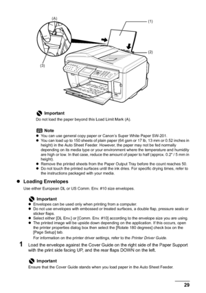 Page 31Chapter 1 29Before Printing
zLoading Envelopes
Use either European DL or US Comm. Env. #10 size envelopes.
1Load the envelope against the Cover Guide on the right side of the Paper Support 
with the print side facing UP, and the rear flaps DOWN on the left.
Important
Do not load the paper beyond this Load Limit Mark (A).
Note
zYou can use general copy paper or Canon’s Super White Paper SW-201. 
zYou can load up to 150 sheets of plain paper (64 gsm or 17 lb, 13 mm or 0.52 inches in 
height) in the Auto...