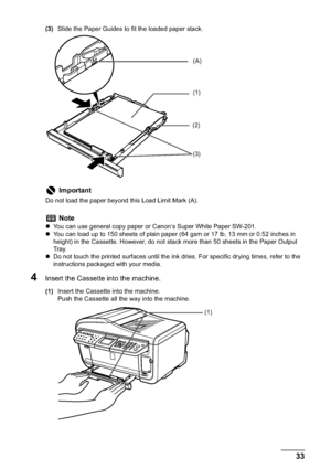 Page 35Chapter 1 33Before Printing
(3)Slide the Paper Guides to fit the loaded paper stack.
4Insert the Cassette into the machine.
(1)Insert the Cassette into the machine.
Push the Cassette all the way into the machine.
Important
Do not load the paper beyond this Load Limit Mark (A).
Note
zYou can use general copy paper or Canon’s Super White Paper SW-201. 
zYou can load up to 150 sheets of plain paper (64 gsm or 17 lb, 13 mm or 0.52 inches in 
height) in the Cassette. However, do not stack more than 50 sheets...