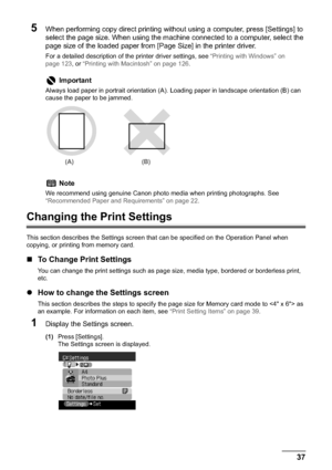 Page 39Chapter 1 37Before Printing
5When performing copy direct printing without using a computer, press [Settings] to 
select the page size. When using the machine connected to a computer, select the 
page size of the loaded paper from [Page Size] in the printer driver.
For a detailed description of the printer driver settings, see “Printing with Windows” on 
page 123, or “Printing with Macintosh” on page 126.
Changing the Print Settings
This section describes the Settings screen that can be specified on the...