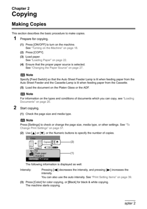 Page 44Chapter 2
42Chapter 2Copying
Copying
Making Copies
This section describes the basic procedure to make copies.
1Prepare for copying.
(1)Press [ON/OFF] to turn on the machine.
See“Turning on the Machine” on page 18.
(2)Press [COPY].
(3)Load paper.
See“Loading Paper” on page 22.
(4)Ensure that the proper paper source is selected.
See“Changing the Paper Source” on page 27.
(5)Load the document on the Platen Glass or the ADF.
2Start copying.
(1)Check the page size and media type.
(2)Use [ ] or [ ], or the...