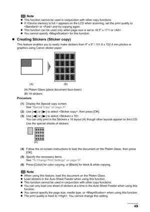 Page 51Chapter 2 49Copying
zCreating Stickers (Sticker copy)
This feature enables you to easily make stickers from 4" x 6" / 101.6 x 152.4 mm photos or 
graphics using Canon sticker paper.
(A) Platen Glass (place document face down)
(B) 16 stickers
Procedure:
(1)Display the Special copy screen.
See“Special Copy” on page 47.
(2)Use [ ] or [ ] to select , then press [OK]. 
(3)Use [ ] or [ ] to select .
You can only print in the Stickers x 16 layout (A) though other layouts appear on the LCD.
Use the...