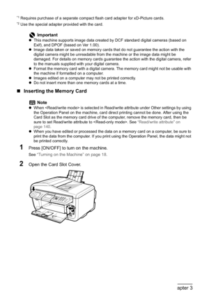 Page 5654Chapter 3Printing from a Memory Card
*1 Requires purchase of a separate compact flash card adapter for xD-Picture cards.*2 Use the special adapter provided with the card.
„Inserting the Memory Card
1Press [ON/OFF] to turn on the machine.
See “Turning on the Machine” on page 18.
2Open the Card Slot Cover.
Important
zThis machine supports image data created by DCF standard digital cameras (based on 
Exif), and DPOF (based on Ver 1.00).
zImage data taken or saved on memory cards that do not guarantee the...