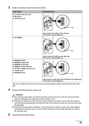 Page 57Chapter 3 55Printing from a Memory Card
3Insert a memory card into the Card Slot.
* Be sure to attach the memory card to the special adapter before inserting it into the Card 
Slot.
4Ensure that the Access Lamp is lit.
5Close the Card Slot Cover.
Card TypeInserting Card
zCompact Flash (CF) card
zMicrodrive
zxD-Picture card*
Insert into the Card Slot on the left side. 
The Access Lamp (A) lights up.
zSmartMedia
Insert into the Card Slot on the right side. 
The Access Lamp (A) lights up.
zMEMORY STICK...