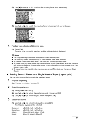 Page 63Chapter 3 61Printing from a Memory Card
(2)Use [ ] to enlarge or [ ] to reduce the cropping frame size, respectively.
(3)Use [ ] or [ ] to switch the cropping frame between portrait and landscape.
4Finalize your selection of trimming area.
(1)Press [OK].
The area to be cropped is specified, and the original photo is displayed.
„Printing Several Photos on a Single Sheet of Paper (Layout print)
You can print the specified photos in the specified layout.
1Prepare for printing.
See “Prepare for printing.” on...