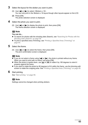 Page 65Chapter 3 63Printing from a Memory Card
3Select the layout for the sticker you want to print.
(1)Use [ ] or [ ] to select .
You can only print in the Stickers x 16 layout though other layouts appear on the LCD.
(2)Press [OK].
The photo selection screen is displayed.
4Select the photo you want to print.
(1)Use [ ] or [ ] to display the photo to print, then press [OK].
The frame selection screen is displayed.
5Select the frame.
(1)Use [ ] or [ ] to select the frame, then press [OK].
The print confirmation...