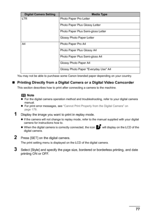 Page 79Chapter 4 77Printing Photographs Directly from a Compliant Device
You may not be able to purchase some Canon branded paper depending on your country.
„Printing Directly from a Digital Camera or a Digital Video Camcorder
This section describes how to print after connecting a camera to the machine.
1Display the image you want to print in replay mode.
zIf the camera will not change to replay mode, refer to the manual supplied with your digital 
camera for instructions how to.
zWhen the digital camera is...