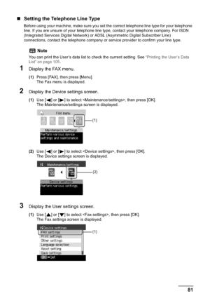 Page 83Chapter 5 81Faxing
„Setting the Telephone Line Type
Before using your machine, make sure you set the correct telephone line type for your telephone 
line. If you are unsure of your telephone line type, contact your telephone company. For ISDN 
(Integrated Services Digital Network) or ADSL (Asymmetric Digital Subscriber Line) 
connections, contact the telephone company or service provider to confirm your line type.
1Display the FAX menu.
(1)Press [FAX], then press [Menu].
The Fax menu is displayed....