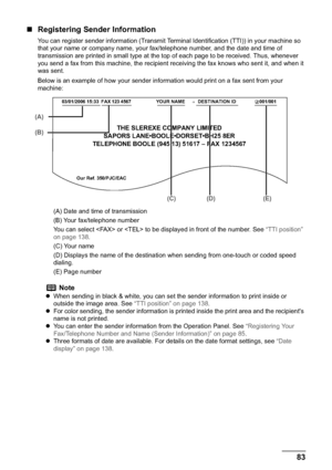 Page 85Chapter 5 83Faxing
„Registering Sender Information
You can register sender information (Transmit Terminal Identification (TTI)) in your machine so 
that your name or company name, your fax/telephone number, and the date and time of 
transmission are printed in small type at the top of each page to be received. Thus, whenever 
you send a fax from this machine, the recipient receiving the fax knows who sent it, and when it 
was sent.
Below is an example of how your sender information would print on a fax...