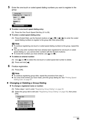 Page 97Chapter 5 95Faxing
5Enter the one-touch or coded speed dialing numbers you want to register in the 
group.
zTo enter a one-touch speed dialing entry: 
(1)Press the One-Touch Speed Dial Key (01 to 08).
zTo enter a coded speed dialing entry: 
(1)Press [Coded Dial], use the Numeric buttons or [ ], [ ], [ ], [ ] to enter the coded 
speed dialing numbers to register to the group dial, then press [OK].
zTo delete an entered number:
(1)Use [ ] or [ ] to select the one-touch or coded speed dial number to...