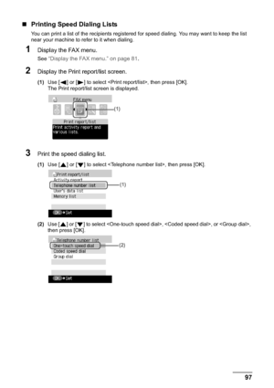 Page 99Chapter 5 97Faxing
„Printing Speed Dialing Lists
You can print a list of the recipients registered for speed dialing. You may want to keep the list 
near your machine to refer to it when dialing.
1Display the FAX menu.
See “Display the FAX menu.” on page 81.
2Display the Print report/list screen.
(1)Use [ ] or [ ] to select , then press [OK].
The Print report/list screen is displayed.
3Print the speed dialing list.
(1)Use [ ] or [ ] to select , then press [OK].
(2)Use [ ] or [ ] to select , , or , 
then...