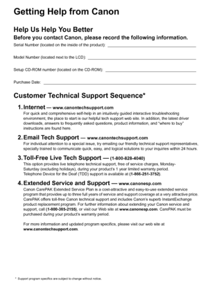 Page 2Getting Help from Canon
Help Us Help You Better
Before you contact Canon, please record the following information.
Serial Number (located on the inside of the product):  ________________________________________
Model Number (located next to the LCD):  _________________________________________________
Setup CD-ROM number (located on the CD-ROM):  _________________________________________
Purchase Date:  _____________________________________________________________________
Customer Technical Support...