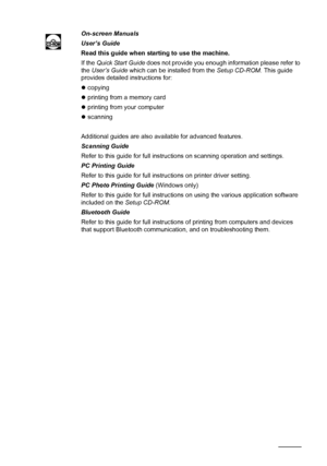 Page 10298Appendix
On-screen Manuals
User’s Guide
Read this guide when starting to use the machine.
If the Quick Start Guide does not provide you enough information please refer to 
the User’s Guide which can be installed from the Setup CD-ROM. This guide 
provides detailed instructions for:
zcopying
zprinting from a memory card
zprinting from your computer
zscanning
Additional guides are also available for advanced features.
Scanning Guide
Refer to this guide for full instructions on scanning operation and...
