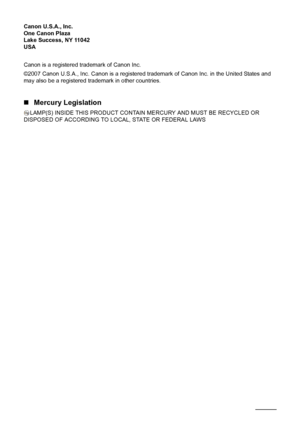 Page 114110Safety Precautions
Canon U.S.A., Inc.
One Canon Plaza
Lake Success, NY 11042
USA
Canon is a registered trademark of Canon Inc.
©2007 Canon U.S.A., Inc. Canon is a registered trademark of Canon Inc. in the United States and 
may also be a registered trademark in other countries.
„Mercury Legislation
LAMP(S) INSIDE THIS PRODUCT CONTAIN MERCURY AND MUST BE RECYCLED OR 
DISPOSED OF ACCORDING TO LOCAL, STATE OR FEDERAL LAWS
 