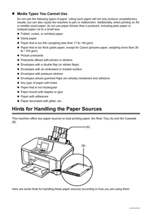 Page 1612Before Using the Machine
zMedia Types You Cannot Use
Do not use the following types of paper. Using such paper will not only produce unsatisfactory 
results, but can also cause the machine to jam or malfunction. Additionally, when printing on A5 
or smaller sized paper, do not use paper thinner than a postcard, including plain paper or 
notepad paper cut to a small size.
zFolded, curled, or wrinkled paper
zDamp paper
zPaper that is too thin (weighing less than 17 lb / 64 gsm)
zPaper that is too thick...