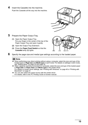 Page 2319 Before Using the Machine
4Insert the Cassette into the machine.
Push the Cassette all the way into the machine.
5Prepare the Paper Output Tray.
(1)Open the Paper Output Tray.
Put your finger in the center of the top of the 
Paper Output Tray and open it gently.
(2)Open the Output Tray Extension.
(3)Press the Paper Feed Switch so that the 
Cassette lamp (B) lights.
6Specify the page size and media type settings according to the loaded paper.
Note
zWhen performing copy direct printing without using a...