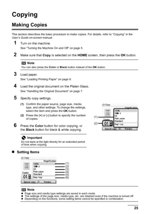 Page 2925 Copying
Copying
Making Copies
This section describes the basic procedure to make copies. For details, refer to “Copying” in the 
User’s Guide on-screen manual.
1Turn on the machine.
See “Turning the Machine On and Off” on page 5.
2Make sure that Copy is selected on the HOME screen, then press the OK button.
3Load paper.
See “Loading Printing Paper” on page 9.
4Load the original document on the Platen Glass.
See “Handling the Original Document” on page 7.
5Specify copy settings.
(1)Confirm the paper...