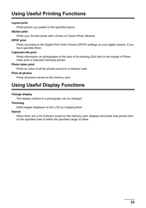 Page 3733 Printing from a Memory Card
Using Useful Printing Functions
Layout print
Prints photos you pasted in the specified layout.
Sticker print
Prints your favorite photo with a frame on Canon Photo Stickers.
DPOF print
Prints according to the Digital Print Order Format (DPOF) settings on your digital camera, if you 
have specified them.
Captured info print
Prints information on photographs at the time of its shooting (Exif info) in the margin of Photo 
index print or selected individual photos.
Photo index...