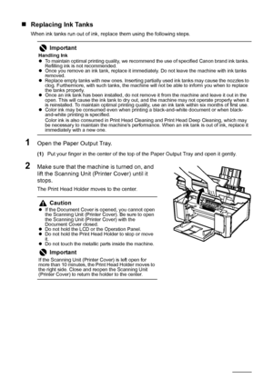 Page 5652Routine Maintenance
„Replacing Ink Tanks
When ink tanks run out of ink, replace them using the following steps.
1Open the Paper Output Tray.
(1)Put your finger in the center of the top of the Paper Output Tray and open it gently.
2Make sure that the machine is turned on, and 
lift the Scanning Unit (Printer Cover) until it 
stops.
The Print Head Holder moves to the center.
Important
Handling Ink
zTo maintain optimal printing quality, we recommend the use of specified Canon brand ink tanks. 
Refilling...