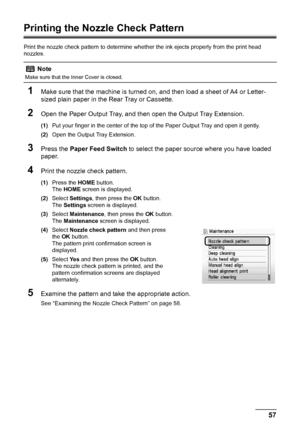 Page 6157 Routine Maintenance
Printing the Nozzle Check Pattern
Print the nozzle check pattern to determine whether the ink ejects properly from the print head 
nozzles.
1Make sure that the machine is turned on, and then load a sheet of A4 or Letter-
sized plain paper in the Rear Tray or Cassette.
2Open the Paper Output Tray, and then open the Output Tray Extension.
(1)Put your finger in the center of the top of the Paper Output Tray and open it gently.
(2)Open the Output Tray Extension.
3Press the Paper Feed...