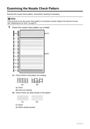 Page 6258Routine Maintenance
Examining the Nozzle Check Pattern
Examine the nozzle check pattern, and perform cleaning if necessary.
1Check the nozzle check pattern you printed.
(1)Check if lines in this pattern are missing.
(A) Good
(B) Lines are missing
(2)Check if there are white streaks in this pattern.
(C) Good
(D) White streaks present
Note
If the ink level is low, the nozzle check pattern is not printed correctly. Replace the relevant ink tank.
See “Replacing an Ink Tank” on page 50.
(1)
(2)
(A) (B)
(C)...