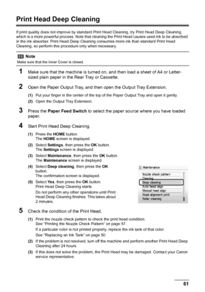 Page 6561 Routine Maintenance
Print Head Deep Cleaning
If print quality does not improve by standard Print Head Cleaning, try Print Head Deep Cleaning, 
which is a more powerful process. Note that cleaning the Print Head causes used ink to be absorbed 
in the ink absorber. Print Head Deep Cleaning consumes more ink than standard Print Head 
Cleaning, so perform this procedure only when necessary.
1Make sure that the machine is turned on, and then load a sheet of A4 or Letter-
sized plain paper in the Rear Tray...