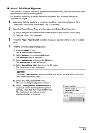 Page 6763 Routine Maintenance
„Manual Print Head Alignment
If the results of Automatic Print Head Alignment are not satisfactory, follow the procedure below 
to perform Manual Print Head Alignment.
For details on performing Automatic Print Head Alignment, see “Automatic Print Head 
Alignment” on page 62.
1Make sure that the machine is turned on, and then load three sheets of A4 or 
Letter-sized plain paper in the Rear Tray or Cassette.
2Open the Paper Output Tray, and then open the Output Tray Extension.
(1)Put...