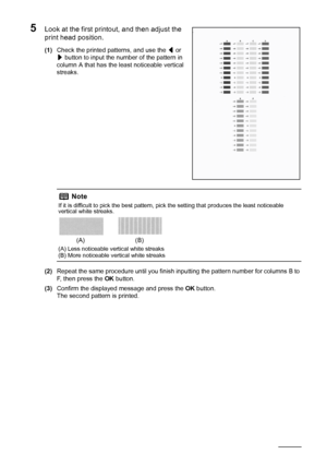 Page 6864Routine Maintenance
5Look at the first printout, and then adjust the 
print head position.
(1)Check the printed patterns, and use the [ or 
] button to input the number of the pattern in 
column A that has the least noticeable vertical 
streaks.
(2)Repeat the same procedure until you finish inputting the pattern number for columns B to 
F, then press the OK button.
(3)Confirm the displayed message and press the OK button.
The second pattern is printed.
Note
If it is difficult to pick the best pattern,...