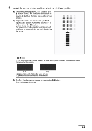 Page 6965 Routine Maintenance
6Look at the second printout, and then adjust the print head position.
(1)Check the printed patterns, and use the [ or 
] button to input the number of the pattern in 
column G that has the least noticeable vertical 
streaks.
(2)Repeat the same procedure until you finish 
inputting the pattern number for columns H to 
K, then press the OK button.
For column K, the best pattern will be smooth 
and have no streaks in the border indicated by 
the arrow.
(3)Confirm the displayed...