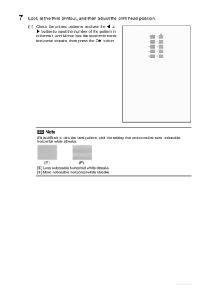 Page 7066Routine Maintenance
7Look at the third printout, and then adjust the print head position.
(1)Check the printed patterns, and use the [ or 
] button to input the number of the pattern in 
columns L and M that has the least noticeable 
horizontal streaks, then press the OK button.
Note
If it is difficult to pick the best pattern, pick the setting that produces the least noticeable 
horizontal white streaks.
(E) Less noticeable horizontal white streaks
(F) More noticeable horizontal white streaks
(E) (F)
 