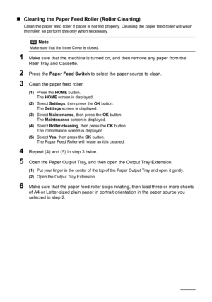 Page 7268Routine Maintenance
„Cleaning the Paper Feed Roller (Roller Cleaning)
Clean the paper feed roller if paper is not fed properly. Cleaning the paper feed roller will wear 
the roller, so perform this only when necessary.
1Make sure that the machine is turned on, and then remove any paper from the 
Rear Tray and Cassette.
2Press the Paper Feed Switch to select the paper source to clean.
3Clean the paper feed roller.
(1)Press the HOME button.
The HOME screen is displayed.
(2)Select Settings, then press the...