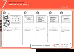 Page 16

7
13452
D
F
C
E
(A)
Use the Easy-Scroll Wheel (A) or the 
[ or ] button to select Settings, then 
press the OK button.
Select Device 
settings, then press 
the OK button.
Select LAN settings, 
then press the OK 
button.
Select Change 
wireless/wired, then 
press the OK button.
Select either to the 
connection method, 
then press the OK 
button.
Setup the Machine and the Computer
Machine's LAN Setting
Next, read "Install the Software" !
Windows
Macintosh
(P.15)8
(P.34)1 4
 