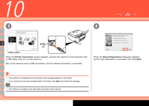 Page 22
0
USB
3
C
4
10
When the Printer Connection screen appears, connect the machine to the computer with 
a USB cable, then turn on the machine.
Set up the machine over a USB connection until the network connection is complete.
When the Setup Preparations dialog box appears, 
confirm that preparation is complete, then click Next.
The machine is recognized by the computer, then message appears on the screen.
If you cannot go to the next procedure after 10 minutes, click Help and confirm the message.
•
•...