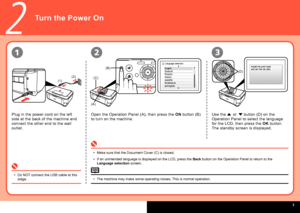 Page 5
  
(1)
(2)
(A)
(B)
(C)
(D)
2
231
Turn the Power On
Do NOT connect the USB cable at this stage.•
Plug in the power cord on the left 
side at the back of the machine and 
connect the other end to the wall 
outlet.
Open the Operation Panel (A), then press the ON button (B) 
to turn on the machine.
Make sure that the Document Cover (C) is closed.
If an unintended language is displayed on the LCD, press the Back button on the Operation Panel to return to the Language selection screen.
•
•
Use the { or }...