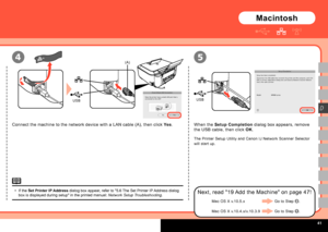 Page 43
  
USBUSB
(A)4
D
5
Connect the machine to the network device with a LAN cable (A), then click Yes.When the Setup Completion dialog box appears, remove 
the USB cable, then click OK.
The Printer Setup Utility and Canon IJ Network Scanner Selector 
will start up.
Next, read "19 Add the Machine" on page 47!
Macintosh
If the Set Printer IP Address dialog box appear, refer to "5.6 The Set Printer IP Address dialog box is displayed during setup" in the printed manual: Network Setup...