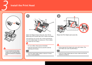 Page 6

(E)
(A)
(B)
(C)
(D)
3
12
Install the Print Head
Raise the Print Head Lock Lever (E).Open the Paper Output Tray (A), then lift the 
Scanning Unit (Cover) (B) until it locks into place.
The Scanning Unit (Cover) (B) is fixed automatically.
The Print Head Holder (C) comes out. (This is where 
you install the Print Head.)
For your safety, always grip as illustrated.
Close the Document Cover (D) and lift it with the 
Scanning Unit (Cover).
•
•Firmly raise the Print Head Lock Lever until it stops. (The...