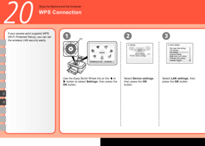 Page 52
0
(A)21
G
H
3
20
If your access point supports WPS 
(Wi-Fi Protected Setup), you can set 
the wireless LAN security easily.
Use the Easy-Scroll Wheel (A) or the [ or 
] button to select Settings, then press the 
OK button.
Select Device settings, 
then press the OK 
button.
WPS Connection
Setup the Machine and the Computer
Select LAN settings, then 
press the OK button.
 