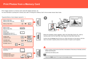 Page 66

(A)
(B)
(C)
CF
SDMSMSDuo
CF
SDMSMSDuo
CF
SDMSMSDuo
1
Print images saved on a memory card used with digital cameras, etc.
*Supported Memory Cards (Adapter required for .) 
For more information on printing from a memory card, refer to "Printing \
from a Memory Card" in the on-screen manual: Basic Guide.
SD CardSDHC CardMultiMediaCard (Ver.4.1)MultiMediaCard Plus (Ver.4.1)
miniSD CardminiSDHC Card
microSD CardmicroSDHC Card
Memory Stick DuoMemory Stick PRO Duo
RS-MMC (Ver.4.1)
Compact...